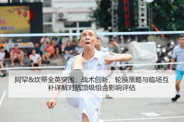 阿罕&坎蒂全英突围：战术创新、轮换策略与临场互补详解对抗顶级组合影响评估